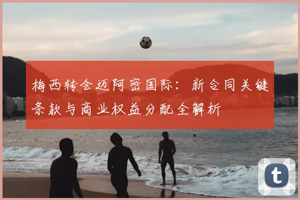 梅西转会迈阿密国际:新合同关键条款与商业权益分配全解析