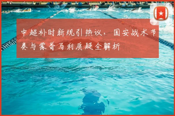 中超补时新规引热议,国安战术节奏与蒙哥马利质疑全解析