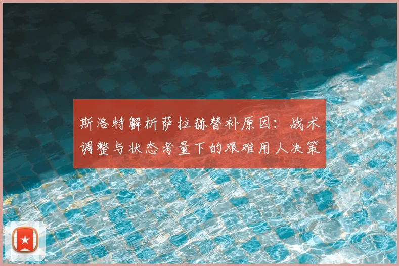 斯洛特解析萨拉赫替补原因:战术调整与状态考量下的艰难用人决策