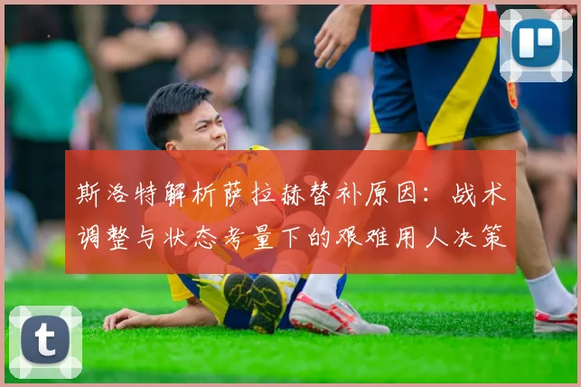 斯洛特解析萨拉赫替补原因:战术调整与状态考量下的艰难用人决策