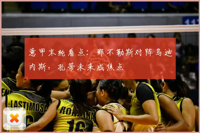 意甲末轮看点:那不勒斯对阵乌迪内斯,孔蒂未来成焦点