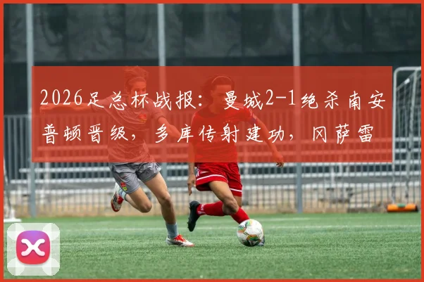 2026足总杯战报:曼城2-1绝杀南安普顿晋级,多库传射建功,冈萨雷斯补时制胜