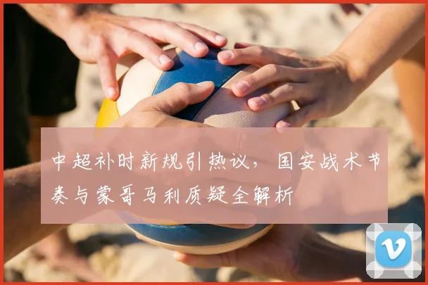 中超补时新规引热议,国安战术节奏与蒙哥马利质疑全解析