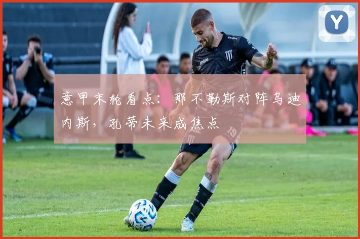 意甲末轮看点：那不勒斯对阵乌迪内斯，孔蒂未来成焦点