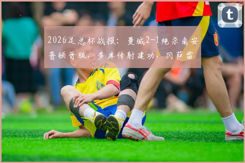 2026足总杯战报:曼城2-1绝杀南安普顿晋级,多库传射建功,冈萨雷斯补时制胜