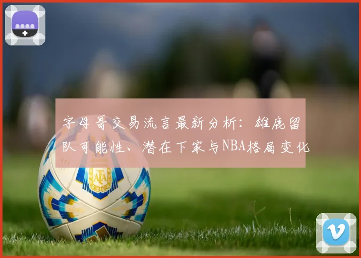 字母哥交易流言最新分析:雄鹿留队可能性、潜在下家与NBA格局变化