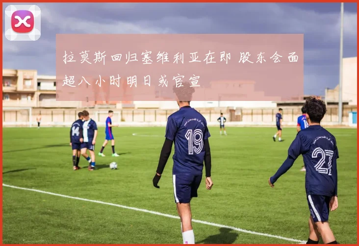 拉莫斯回归塞维利亚在即 股东会面超八小时明日或官宣