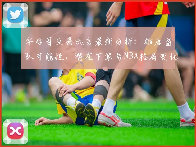 字母哥交易流言最新分析：雄鹿留队可能性、潜在下家与NBA格局变化